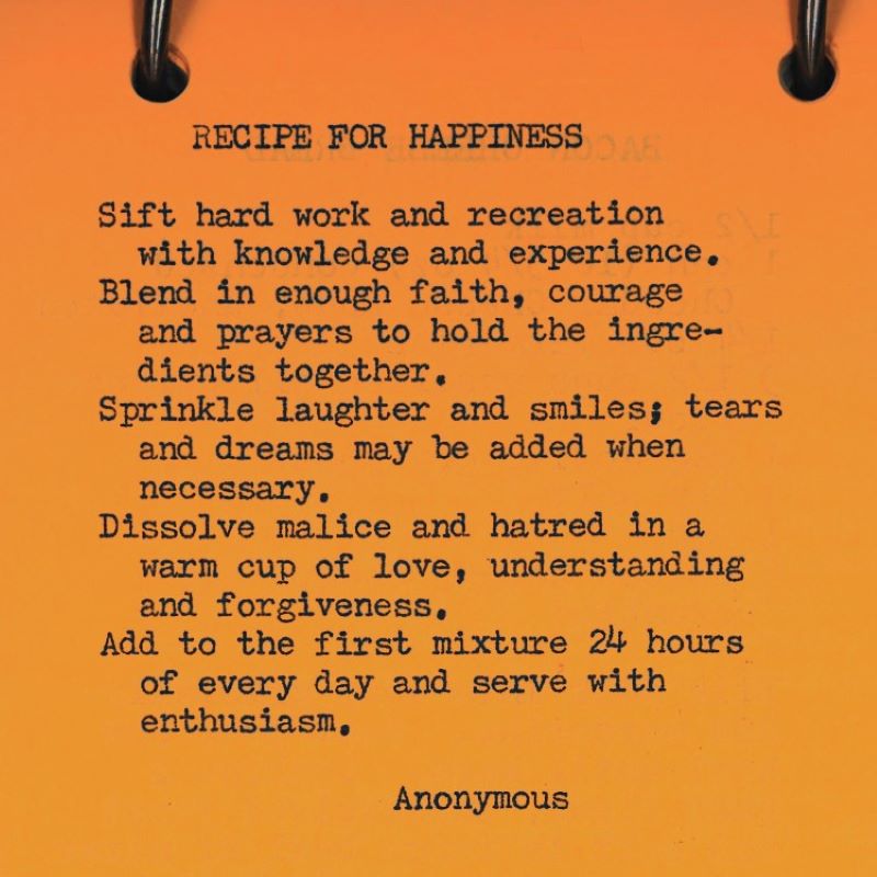 Recipe for Happiness: Sift hard work and recreation with knowledge and experience. Blend in enough faith, courage and prayers to hold the ingredients together.Sprinkle laughter and smiles; tears and dreams may be added when necessary. Disolve malice and love in a warm cup of love, understanding and forgiveness. Add to the first mixture 24 hours of every day and serve with enthusiasm. - Anonymous